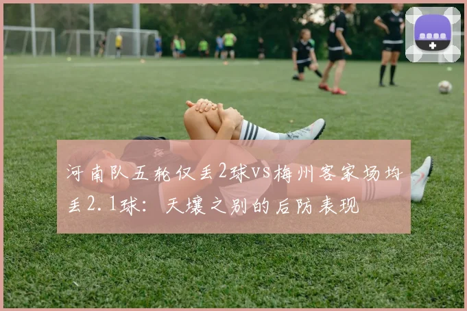 河南队五轮仅丢2球vs梅州客家场均丢2.1球：天壤之别的后防表现