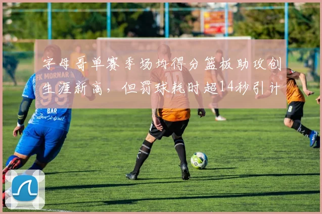 字母哥单赛季场均得分篮板助攻创生涯新高，但罚球耗时超14秒引计时器争议