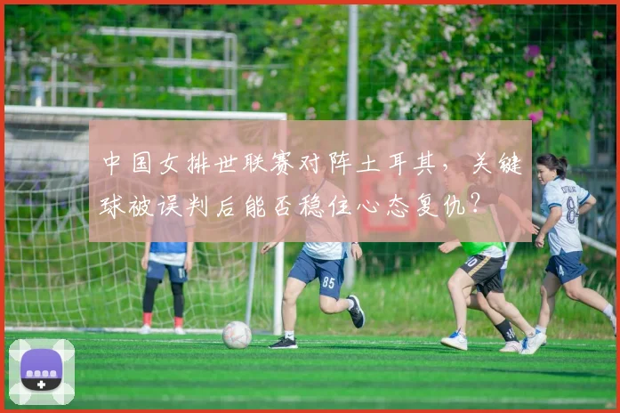 中国女排世联赛对阵土耳其,关键球被误判后能否稳住心态复仇?