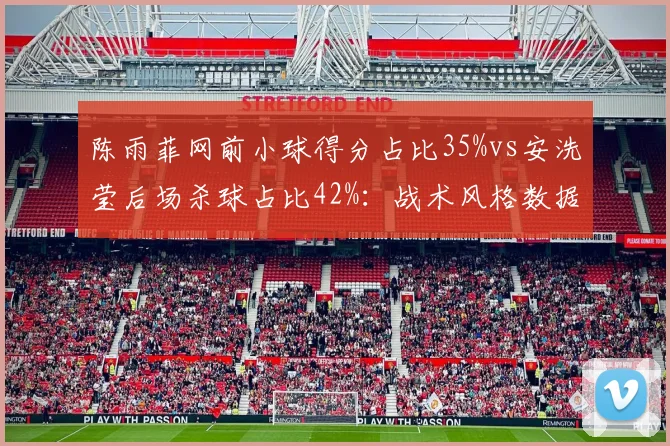 陈雨菲网前小球得分占比35%vs安洗莹后场杀球占比42%：战术风格数据拆解