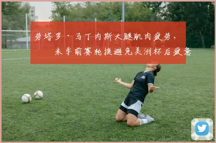劳塔罗·马丁内斯大腿肌肉疲劳,国米季前赛轮换避免美洲杯后疲惫