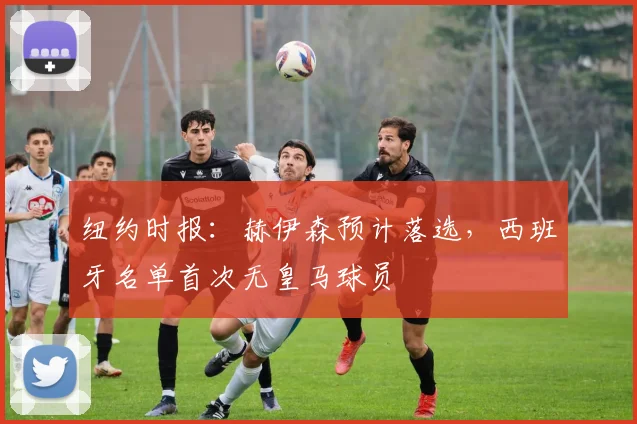 纽约时报：赫伊森预计落选，西班牙名单首次无皇马球员