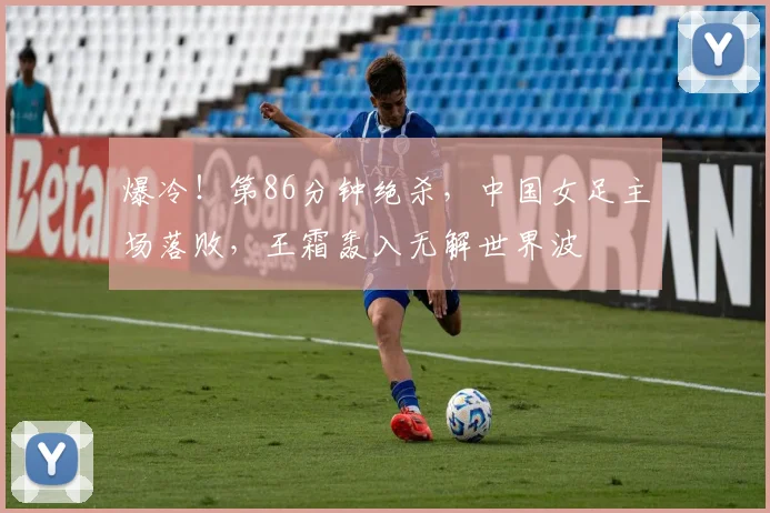 爆冷！第86分钟绝杀，中国女足主场落败，王霜轰入无解世界波